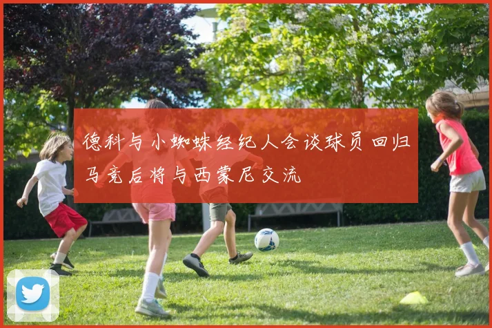 德科与小蜘蛛经纪人会谈球员回归马竞后将与西蒙尼交流