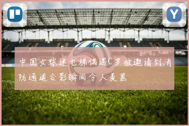中国女球迷电梯偶遇C罗被邀请到消防通道合影瞬间令人羡慕
