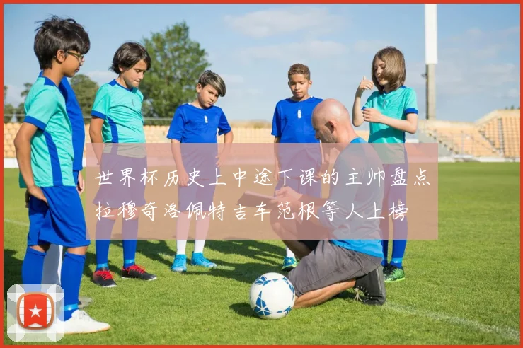 世界杯历史上中途下课的主帅盘点拉穆奇洛佩特吉车范根等人上榜