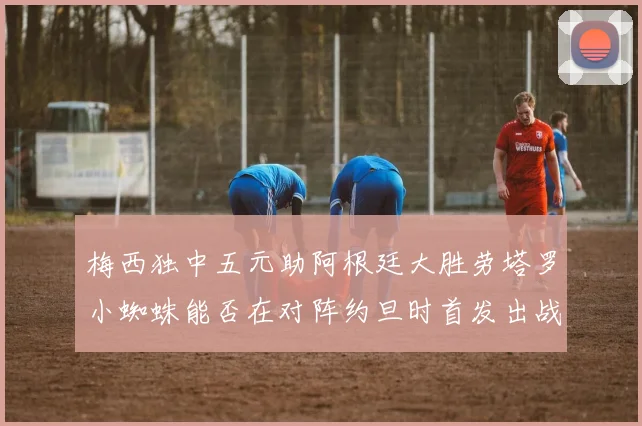 梅西独中五元助阿根廷大胜劳塔罗小蜘蛛能否在对阵约旦时首发出战
