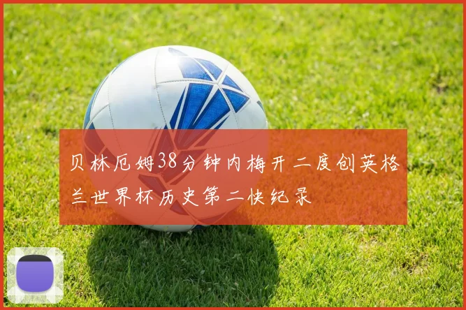 贝林厄姆38分钟内梅开二度创英格兰世界杯历史第二快纪录