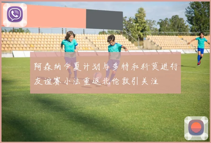 阿森纳今夏计划与多特和科莫进行友谊赛小法重返北伦敦引关注