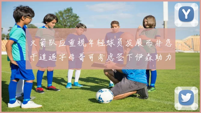火箭队应重视年轻球员发展而非急于追逐字母哥可考虑签下伊森助力成长