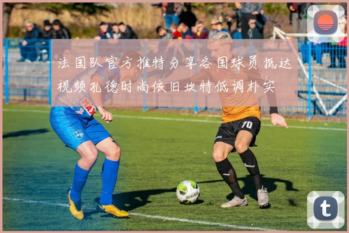 法国队官方推特分享各国球员抵达视频孔德时尚依旧坎特低调朴实