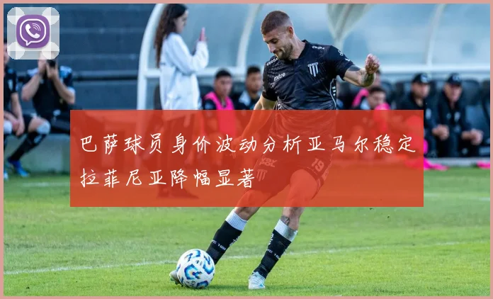 巴萨球员身价波动分析亚马尔稳定拉菲尼亚降幅显著