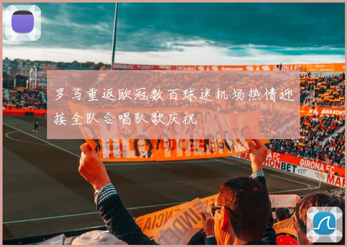 罗马重返欧冠数百球迷机场热情迎接全队合唱队歌庆祝