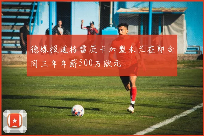 德媒报道格雷茨卡加盟米兰在即合同三年年薪500万欧元
