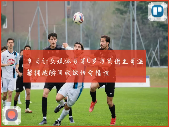 皇马社交媒体分享C罗与莫德里奇温馨拥抱瞬间致敬传奇情谊