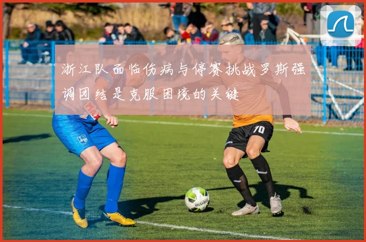 浙江队面临伤病与停赛挑战罗斯强调团结是克服困境的关键
