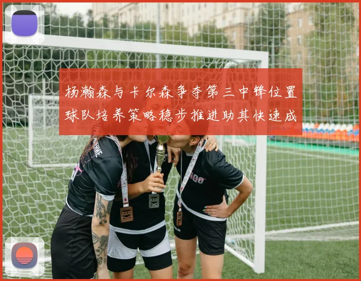 杨瀚森与卡尔森争夺第三中锋位置球队培养策略稳步推进助其快速成长