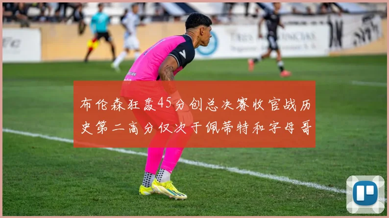 布伦森狂轰45分创总决赛收官战历史第二高分仅次于佩蒂特和字母哥