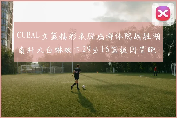 CUBAL女篮精彩表现成都体院战胜湖南科大白琳砍下29分16篮板闫昱晓贡献20分
