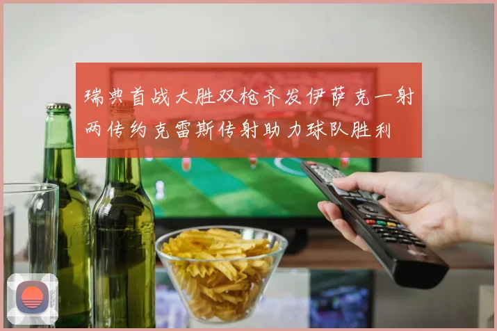 瑞典首战大胜双枪齐发伊萨克一射两传约克雷斯传射助力球队胜利