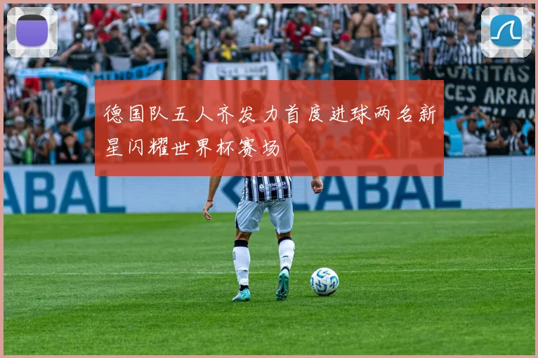 德国队五人齐发力首度进球两名新星闪耀世界杯赛场