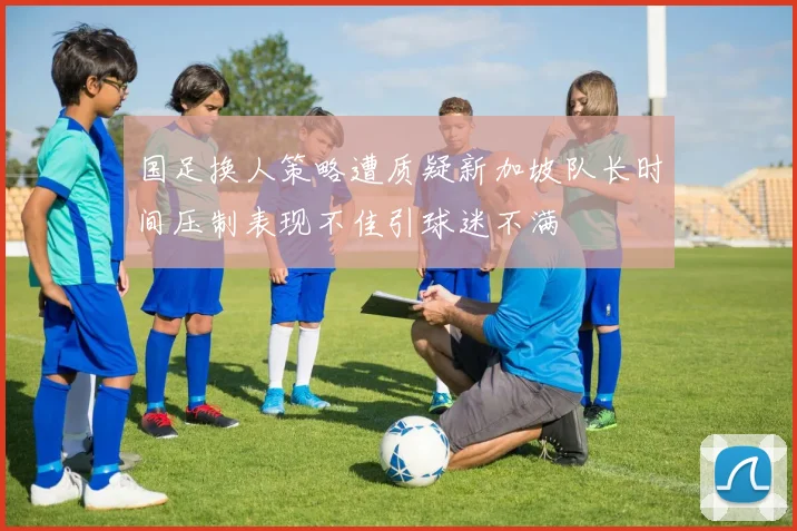 国足换人策略遭质疑新加坡队长时间压制表现不佳引球迷不满