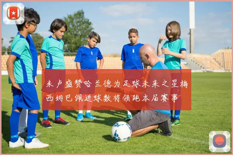 米卢盛赞哈兰德为足球未来之星梅西姆巴佩进球数将领跑本届赛事