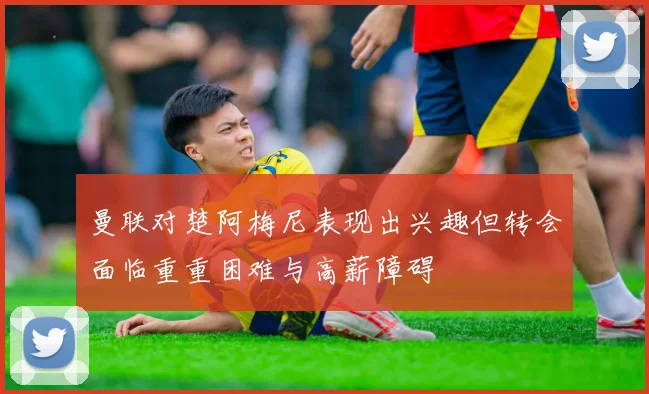 曼联对楚阿梅尼表现出兴趣但转会面临重重困难与高薪障碍