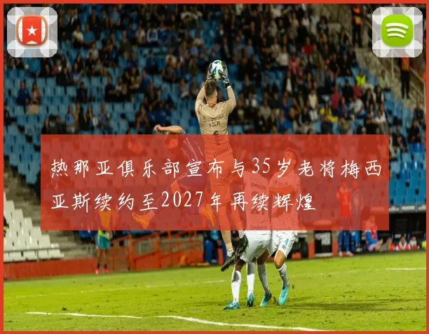热那亚俱乐部宣布与35岁老将梅西亚斯续约至2027年再续辉煌