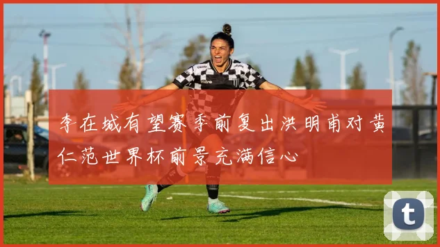 李在城有望赛季前复出洪明甫对黄仁范世界杯前景充满信心
