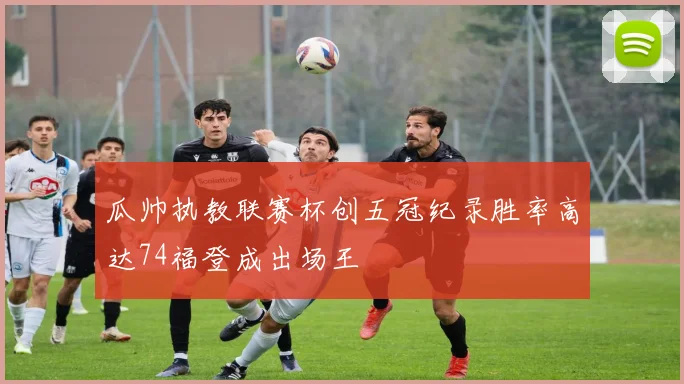 瓜帅执教联赛杯创五冠纪录胜率高达74福登成出场王