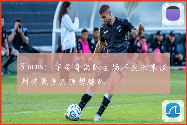 Shams：字母哥离队立场不变未来谈判将聚焦其理想球队