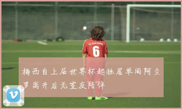 梅西自上届世界杯起独居单间阿圭罗离开后无室友陪伴