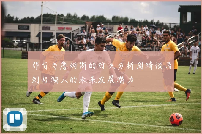 邓肯与詹姆斯的对决分析周琦谈马刺与湖人的未来发展潜力