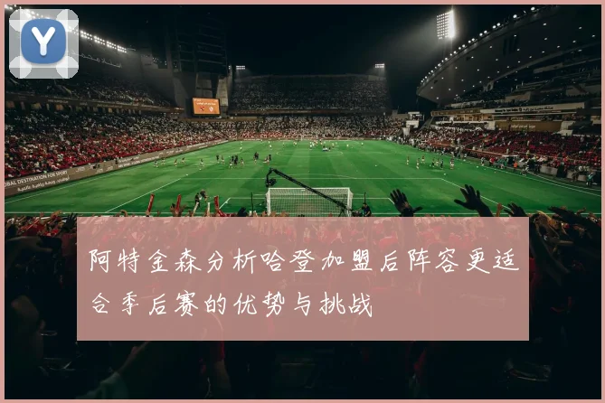 阿特金森分析哈登加盟后阵容更适合季后赛的优势与挑战