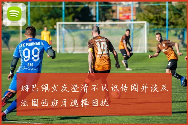 姆巴佩女友澄清不认识传闻并谈及法国西班牙选择困扰