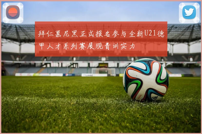 拜仁慕尼黑正式报名参与全新U21德甲人才系列赛展现青训实力