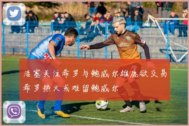 活塞关注希罗与鲍威尔雄鹿欲交易希罗热火或难留鲍威尔