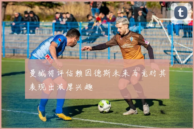 曼城将评估赖因德斯未来马竞对其表现出浓厚兴趣