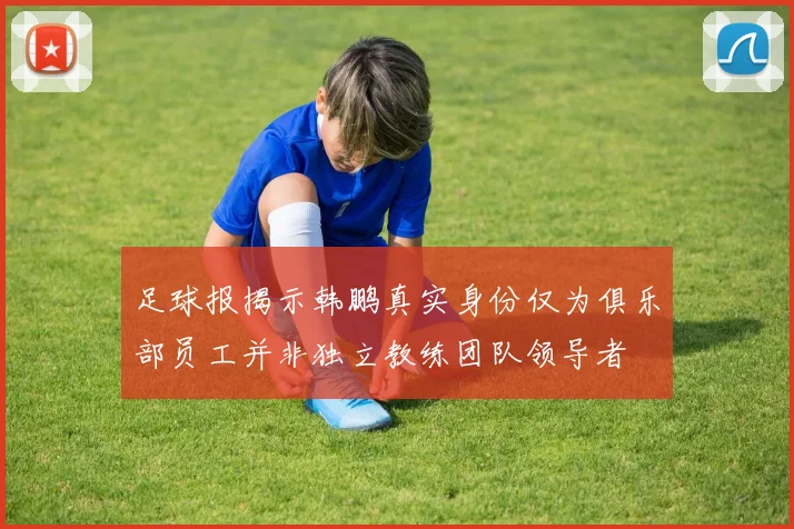 足球报揭示韩鹏真实身份仅为俱乐部员工并非独立教练团队领导者