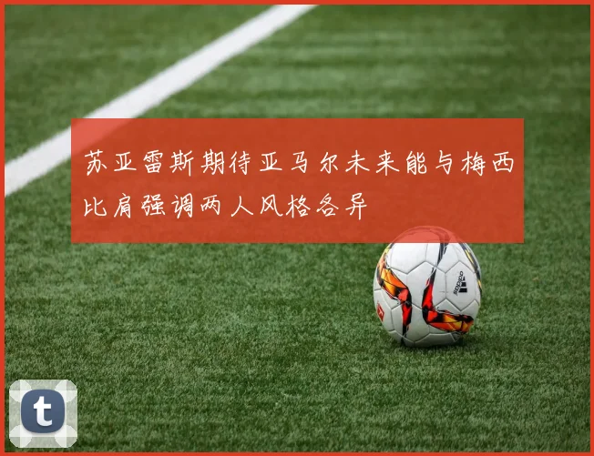 苏亚雷斯期待亚马尔未来能与梅西比肩强调两人风格各异