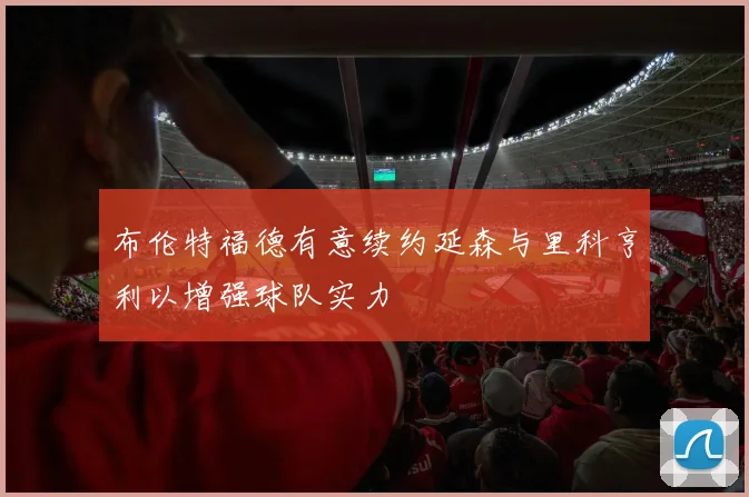 布伦特福德有意续约延森与里科亨利以增强球队实力