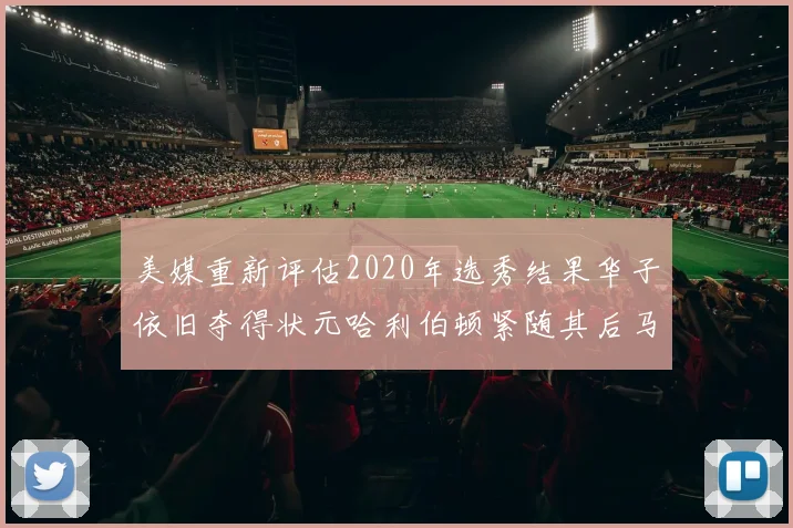 美媒重新评估2020年选秀结果华子依旧夺得状元哈利伯顿紧随其后马克西位列探花
