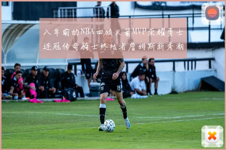 八年前的NBA回顾火箭MVP荣耀勇士连冠传奇骑士终结者詹姆斯新秀潮流涌动