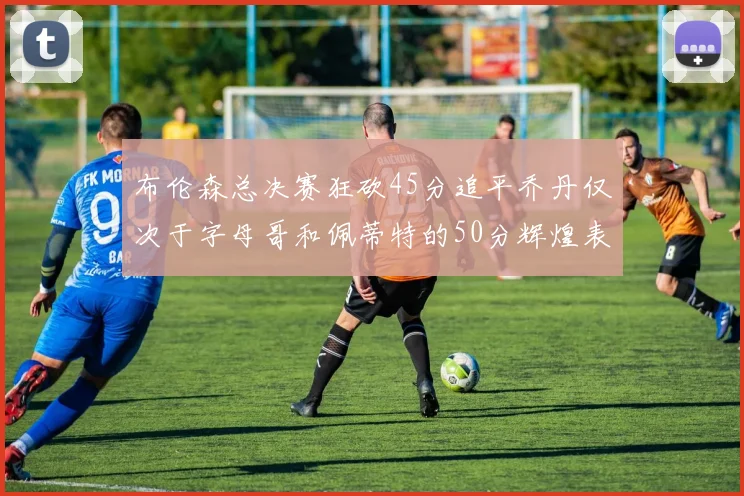 布伦森总决赛狂砍45分追平乔丹仅次于字母哥和佩蒂特的50分辉煌表现