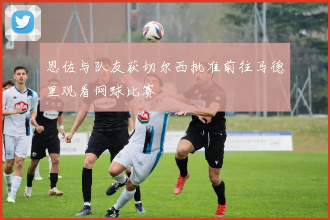 恩佐与队友获切尔西批准前往马德里观看网球比赛