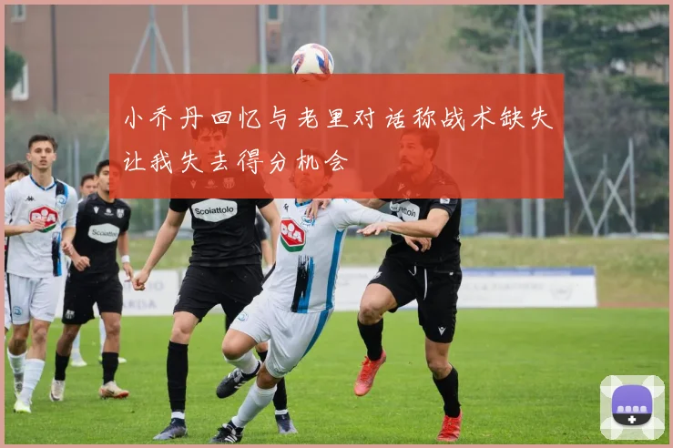 小乔丹回忆与老里对话称战术缺失让我失去得分机会