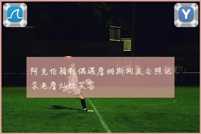 阿克伦骑行偶遇詹姆斯网友合照记录老詹灿烂笑容