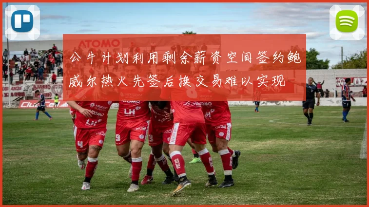 公牛计划利用剩余薪资空间签约鲍威尔热火先签后换交易难以实现