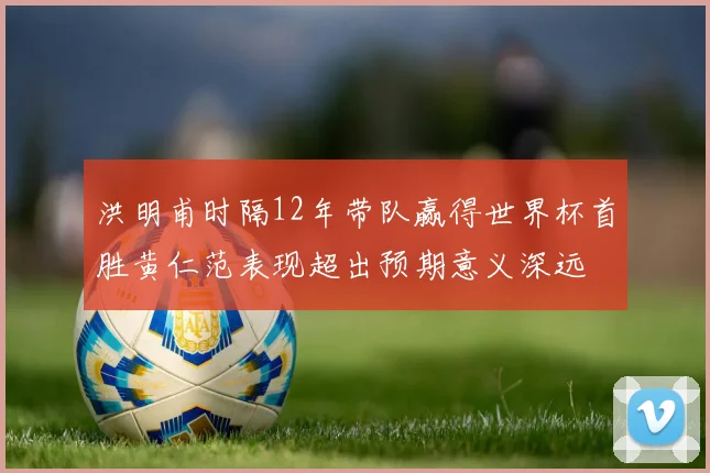 洪明甫时隔12年带队赢得世界杯首胜黄仁范表现超出预期意义深远
