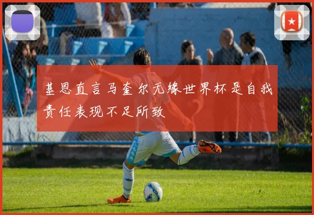 基恩直言马奎尔无缘世界杯是自我责任表现不足所致