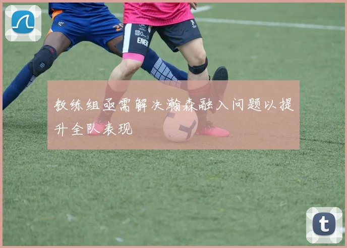 教练组亟需解决瀚森融入问题以提升全队表现